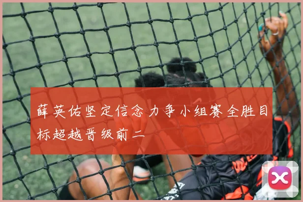 薛英佑坚定信念力争小组赛全胜目标超越晋级前二