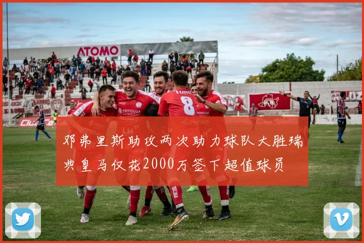 邓弗里斯助攻两次助力球队大胜瑞典皇马仅花2000万签下超值球员