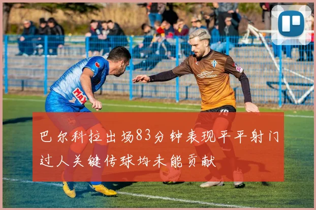 巴尔科拉出场83分钟表现平平射门过人关键传球均未能贡献