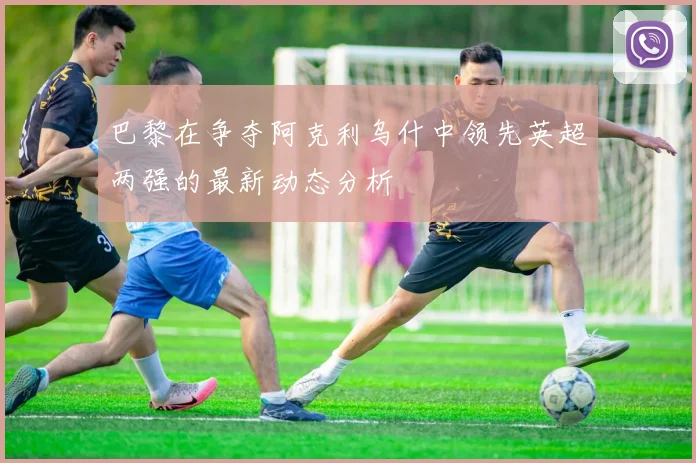 巴黎在争夺阿克利乌什中领先英超两强的最新动态分析