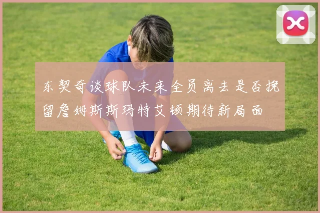 东契奇谈球队未来全员离去是否挽留詹姆斯斯玛特艾顿期待新局面