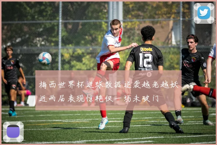 梅西世界杯进球数据逆袭越老越妖近两届表现惊艳仅一场未破门