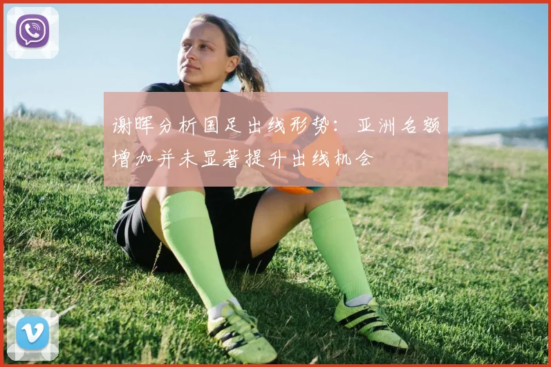 谢晖分析国足出线形势：亚洲名额增加并未显著提升出线机会